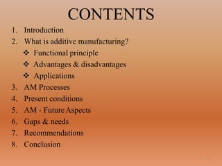 2
CONTENTS
1. Introduction
2. What is additive manufacturing?
 Functional principle
 Advantages & disadvantages
 Applications
3. AM Processes
4. Present conditions
5. AM - FutureAspects
6. Gaps & needs
7. Recommendations
8. Conclusion
 