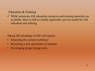 Education & Training
23
 While numerousAM education resources and training materials are
available, there is still no readily applicable, proven model forAM
education and training
Taking full advantage ofAM will require;
• Educating the current workforce
• Recruiting a new generation of students
• Developing proper design tools
 