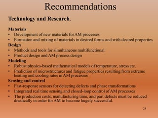 Recommendations
24
Technology and Research.
Materials
• Development of new materials forAM processes
• Formation and mixing of materials in desired forms and with desired properties
Design
• Methods and tools for simultaneous multifunctional
• Product design andAM process design
Modeling
• Robust physics-based mathematical models of temperature, stress etc.
• Prediction of microstructures and fatigue properties resulting from extreme
heating and cooling rates inAM processes
Sensing and control
• Fast-response sensors for detecting defects and phase transformations
• Integrated real time sensing and closed-loop control ofAM processes
• The production costs, manufacturing time, and part defects must be reduced
drastically in order forAM to become hugely successful.
 