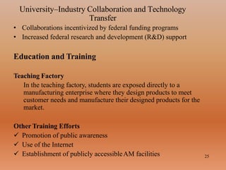 University–Industry Collaboration and Technology
Transfer
25
• Collaborations incentivized by federal funding programs
• Increased federal research and development (R&D) support
Education and Training
Teaching Factory
In the teaching factory, students are exposed directly to a
manufacturing enterprise where they design products to meet
customer needs and manufacture their designed products for the
market.
Other Training Efforts
 Promotion of public awareness
 Use of the Internet
 Establishment of publicly accessibleAM facilities
 