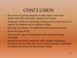 CONCLUSION
26
• The process of joining materials to make objects from three-
dimensional (3D) model data, usually layer by layer
• Traditional subtractive machining techniques rely on the removal of
material by methods such as cutting or milling
• Has many advantages over traditional manufacturing processes
• Seven processes ofAM
• AM is on the verge of shifting from a pure rapid prototyping
technology
• Manufacturing metal components with virtually no geometric
limitations or tools offers new ways to increase product performance
or establish new processes and revenue streams
 