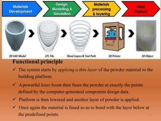 Functional principle
 The system starts by applying a thin layer of the powder material to the
building platform.
 Apowerful laser beam then fuses the powder at exactly the points
defined by the computer-generated component design data.
 Platform is then lowered and another layer of powder is applied.
 Once again the material is fused so as to bond with the layer below at
the predefined points. 5
 