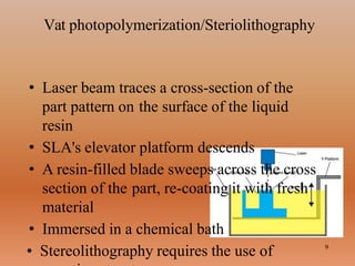 Vat photopolymerization/Steriolithography
• Laser beam traces a cross-section of the
part pattern on the surface of the liquid
resin
• SLA's elevator platform descends
• A resin-filled blade sweeps across the cross
section of the part, re-coating it with fresh
material
• Immersed in a chemical bath
• Stereolithography requires the use of 9
 