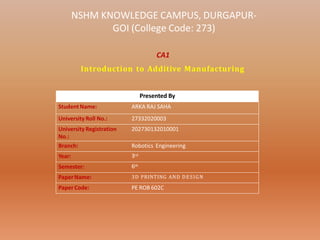 NSHM KNOWLEDGE CAMPUS, DURGAPUR-
GOI (College Code: 273)
Presented By
StudentName: ARKA RAJ SAHA
University Roll No.: 27332020003
University Registration
No.:
202730132010001
Branch: Robotics Engineering
Year: 3rd
Semester: 6th
Paper Name: 3D PRINTING AND DESIGN
Paper Code: PE ROB 602C
CA1
Introduction to Additive Manufacturing
 