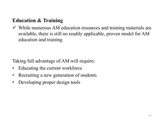 Education & Training
 While numerous AM education resources and training materials are
available, there is still no readily applicable, proven model for AM
education and training
Taking full advantage of AM will require;
• Educating the current workforce
• Recruiting a new generation of students
• Developing proper design tools
23
 