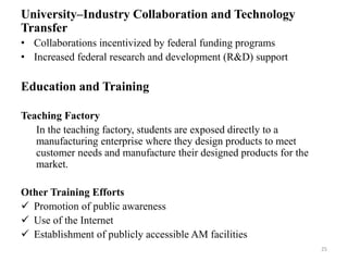 University–Industry Collaboration and Technology
Transfer
• Collaborations incentivized by federal funding programs
• Increased federal research and development (R&D) support
Education and Training
Teaching Factory
In the teaching factory, students are exposed directly to a
manufacturing enterprise where they design products to meet
customer needs and manufacture their designed products for the
market.
Other Training Efforts
 Promotion of public awareness
 Use of the Internet
 Establishment of publicly accessible AM facilities
25
 