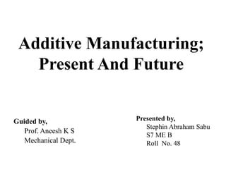 Additive Manufacturing;
Present And Future
Presented by,
Stephin Abraham Sabu
S7 ME B
Roll No. 48
Guided by,
Prof. Aneesh K S
Mechanical Dept.
 