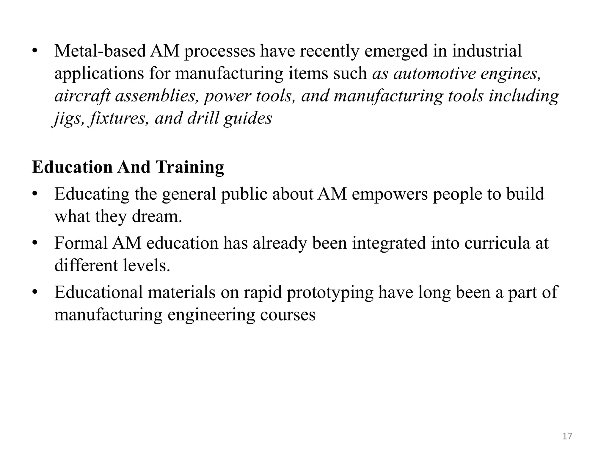 • Metal-based AM processes have recently emerged in industrial
applications for manufacturing items such as automotive engines,
aircraft assemblies, power tools, and manufacturing tools including
jigs, fixtures, and drill guides
Education And Training
• Educating the general public about AM empowers people to build
what they dream.
• Formal AM education has already been integrated into curricula at
different levels.
• Educational materials on rapid prototyping have long been a part of
manufacturing engineering courses
17
 