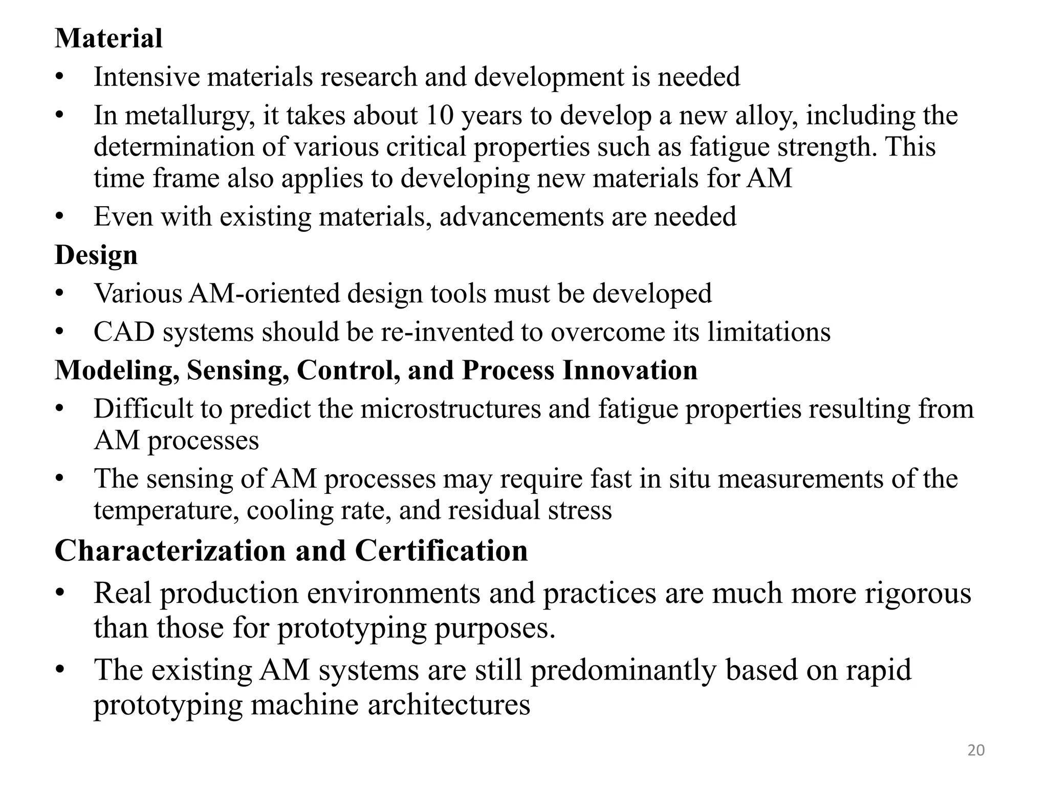 Material
• Intensive materials research and development is needed
• In metallurgy, it takes about 10 years to develop a new alloy, including the
determination of various critical properties such as fatigue strength. This
time frame also applies to developing new materials for AM
• Even with existing materials, advancements are needed
Design
• Various AM-oriented design tools must be developed
• CAD systems should be re-invented to overcome its limitations
Modeling, Sensing, Control, and Process Innovation
• Difficult to predict the microstructures and fatigue properties resulting from
AM processes
• The sensing of AM processes may require fast in situ measurements of the
temperature, cooling rate, and residual stress
Characterization and Certification
• Real production environments and practices are much more rigorous
than those for prototyping purposes.
• The existing AM systems are still predominantly based on rapid
prototyping machine architectures
20
 