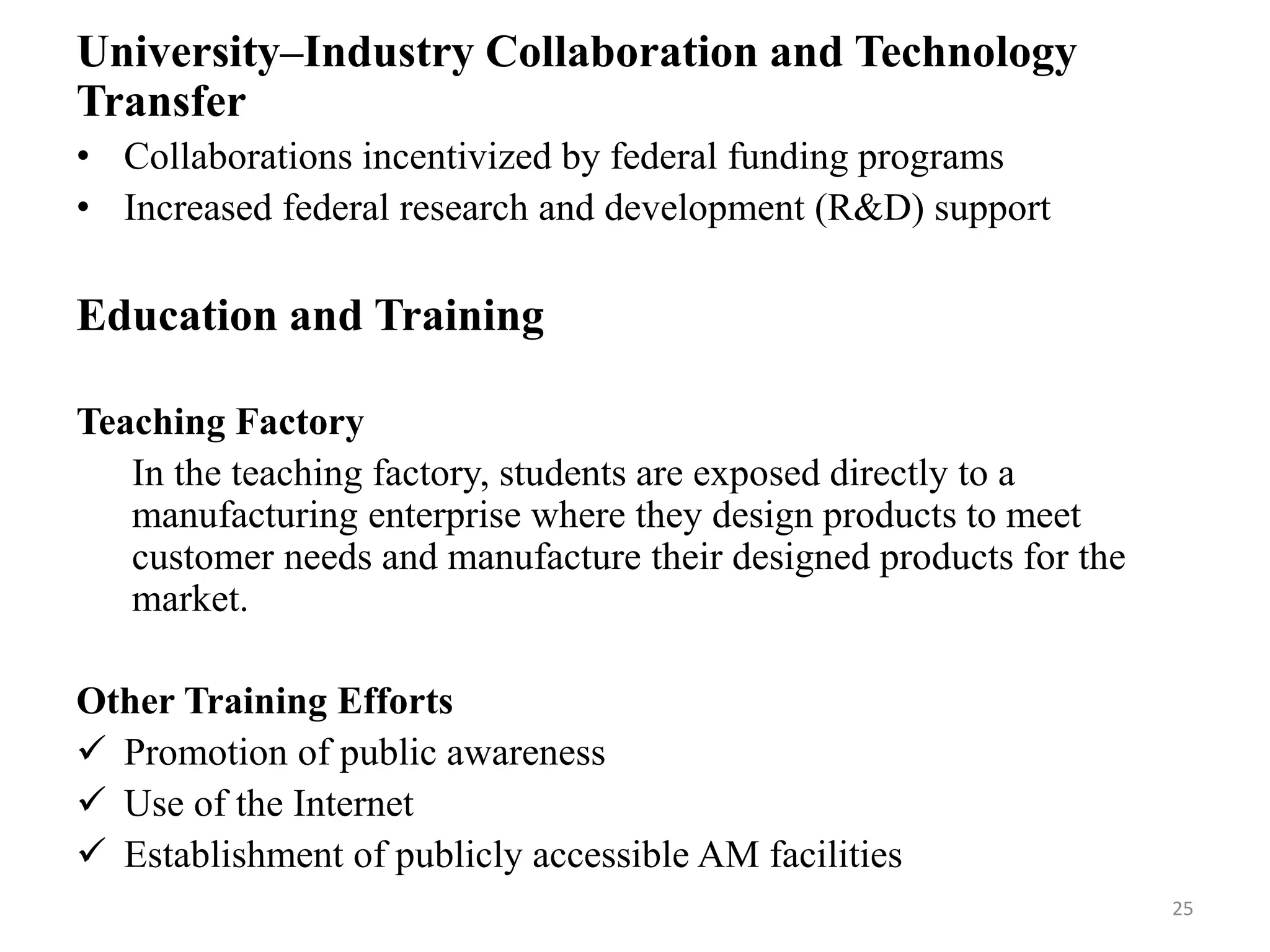 University–Industry Collaboration and Technology
Transfer
• Collaborations incentivized by federal funding programs
• Increased federal research and development (R&D) support
Education and Training
Teaching Factory
In the teaching factory, students are exposed directly to a
manufacturing enterprise where they design products to meet
customer needs and manufacture their designed products for the
market.
Other Training Efforts
 Promotion of public awareness
 Use of the Internet
 Establishment of publicly accessible AM facilities
25
 