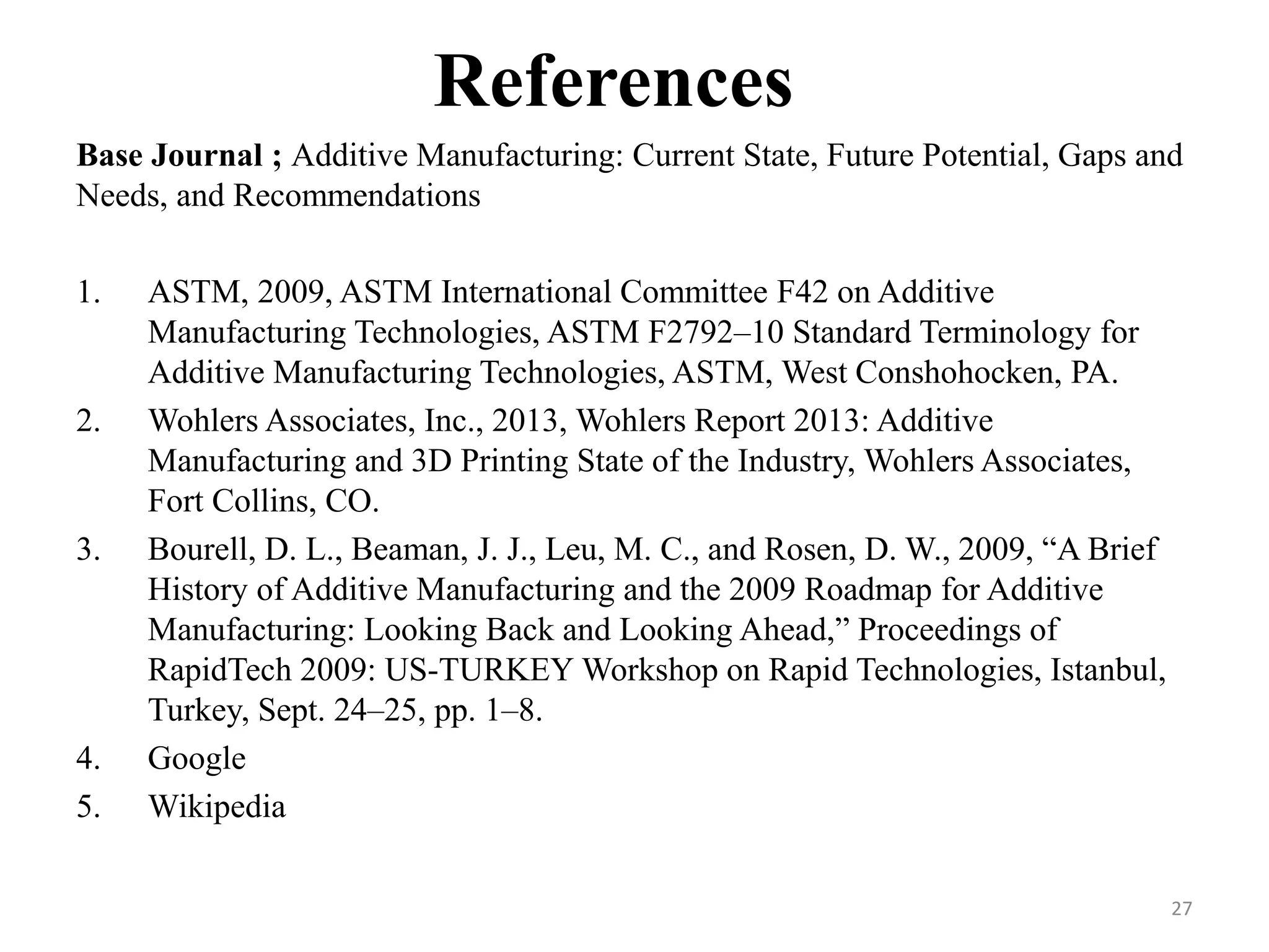References
Base Journal ; Additive Manufacturing: Current State, Future Potential, Gaps and
Needs, and Recommendations
1. ASTM, 2009, ASTM International Committee F42 on Additive
Manufacturing Technologies, ASTM F2792–10 Standard Terminology for
Additive Manufacturing Technologies, ASTM, West Conshohocken, PA.
2. Wohlers Associates, Inc., 2013, Wohlers Report 2013: Additive
Manufacturing and 3D Printing State of the Industry, Wohlers Associates,
Fort Collins, CO.
3. Bourell, D. L., Beaman, J. J., Leu, M. C., and Rosen, D. W., 2009, “A Brief
History of Additive Manufacturing and the 2009 Roadmap for Additive
Manufacturing: Looking Back and Looking Ahead,” Proceedings of
RapidTech 2009: US-TURKEY Workshop on Rapid Technologies, Istanbul,
Turkey, Sept. 24–25, pp. 1–8.
4. Google
5. Wikipedia
27
 