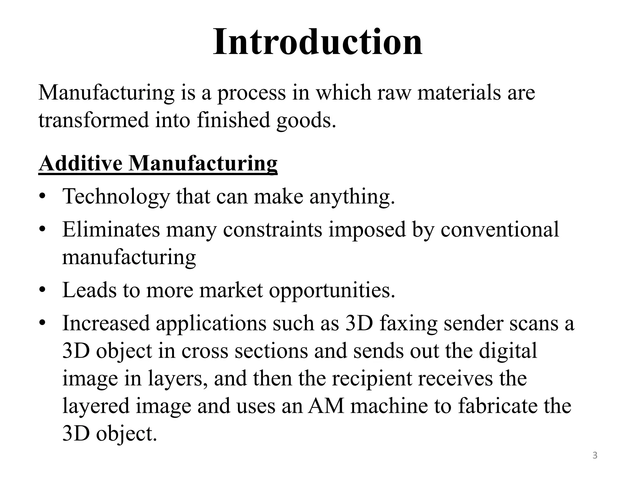 Introduction
Manufacturing is a process in which raw materials are
transformed into finished goods.
Additive Manufacturing
• Technology that can make anything.
• Eliminates many constraints imposed by conventional
manufacturing
• Leads to more market opportunities.
• Increased applications such as 3D faxing sender scans a
3D object in cross sections and sends out the digital
image in layers, and then the recipient receives the
layered image and uses an AM machine to fabricate the
3D object.
3
 
