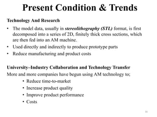Present Condition & Trends
Technology And Research
• The model data, usually in stereolithography (STL) format, is first
decomposed into a series of 2D, finitely thick cross sections, which
are then fed into an AM machine.
• Used directly and indirectly to produce prototype parts
• Reduce manufacturing and product costs
University–Industry Collaboration and Technology Transfer
More and more companies have begun using AM technology to;
• Reduce time-to-market
• Increase product quality
• Improve product performance
• Costs
16
 
