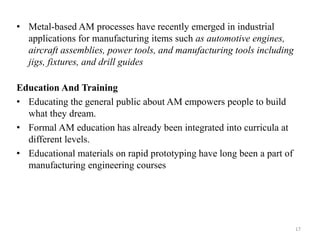 • Metal-based AM processes have recently emerged in industrial
applications for manufacturing items such as automotive engines,
aircraft assemblies, power tools, and manufacturing tools including
jigs, fixtures, and drill guides
Education And Training
• Educating the general public about AM empowers people to build
what they dream.
• Formal AM education has already been integrated into curricula at
different levels.
• Educational materials on rapid prototyping have long been a part of
manufacturing engineering courses
17
 