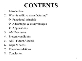 CONTENTS
1. Introduction
2. What is additive manufacturing?
 Functional principle
 Advantages & disadvantages
 Applications
3. AM Processes
4. Present conditions
5. AM - Future Aspects
6. Gaps & needs
7. Recommendations
8. Conclusion
2
 