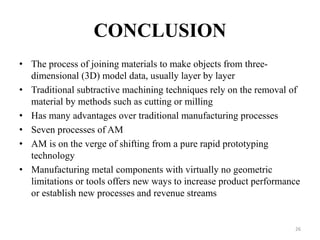 CONCLUSION
• The process of joining materials to make objects from three-
dimensional (3D) model data, usually layer by layer
• Traditional subtractive machining techniques rely on the removal of
material by methods such as cutting or milling
• Has many advantages over traditional manufacturing processes
• Seven processes of AM
• AM is on the verge of shifting from a pure rapid prototyping
technology
• Manufacturing metal components with virtually no geometric
limitations or tools offers new ways to increase product performance
or establish new processes and revenue streams
26
 