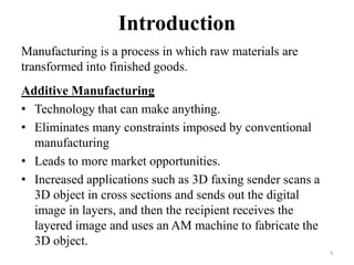 Introduction
Manufacturing is a process in which raw materials are
transformed into finished goods.
Additive Manufacturing
• Technology that can make anything.
• Eliminates many constraints imposed by conventional
manufacturing
• Leads to more market opportunities.
• Increased applications such as 3D faxing sender scans a
3D object in cross sections and sends out the digital
image in layers, and then the recipient receives the
layered image and uses an AM machine to fabricate the
3D object.
3
 