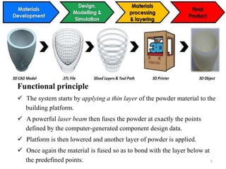 Functional principle
 The system starts by applying a thin layer of the powder material to the
building platform.
 A powerful laser beam then fuses the powder at exactly the points
defined by the computer-generated component design data.
 Platform is then lowered and another layer of powder is applied.
 Once again the material is fused so as to bond with the layer below at
the predefined points. 5
 