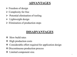 ADVANTAGES
 Freedom of design
 Complexity for free
 Potential elimination of tooling
 Lightweight design
 Elimination of production steps
DISADVANTAGES
 Slow build rates
 High production costs
 Considerable effort required for application design
 Discontinuous production process
 Limited component size.
6
 