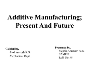 Additive Manufacturing;
Present And Future
Presented by,
StephinAbraham Sabu
S7 ME B
Roll No. 48
Guided by,
Prof.Aneesh K S
Mechanical Dept.
 
