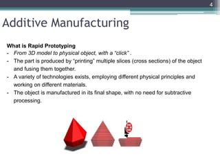 Additive Manufacturing
What is Rapid Prototyping
- From 3D model to physical object, with a “click” .
- The part is produced by “printing” multiple slices (cross sections) of the object
and fusing them together.
- A variety of technologies exists, employing different physical principles and
working on different materials.
- The object is manufactured in its final shape, with no need for subtractive
processing.
4
 