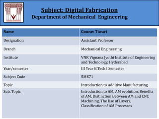Subject: Digital Fabrication
Department of Mechanical Engineering
Name Gourav Tiwari
Designation Assistant Professor
Branch Mechanical Engineering
Institute VNR Vignana Jyothi Institute of Engineering
and Technology, Hyderabad
Year/semester III Year B.Tech I Semester
Subject Code 5ME71
Topic Introduction to Additive Manufacturing
Sub. Topic Introduction to AM, AM evolution, Benefits
of AM, Distinction Between AM and CNC
Machining, The Use of Layers,
Classification of AM Processes
 
