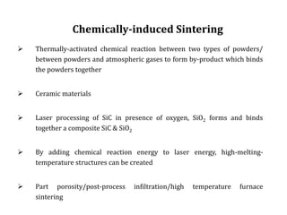 Chemically-induced Sintering
 Thermally-activated chemical reaction between two types of powders/
between powders and atmospheric gases to form by-product which binds
the powders together
 Ceramic materials
 Laser processing of SiC in presence of oxygen, SiO2 forms and binds
together a composite SiC & SiO2
 By adding chemical reaction energy to laser energy, high-melting-
temperature structures can be created
 Part porosity/post-process infiltration/high temperature furnace
sintering
 