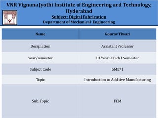 VNR Vignana Jyothi Institute of Engineering and Technology,
Hyderabad
Subject: Digital Fabrication
Department of Mechanical Engineering
Name Gourav Tiwari
Designation Assistant Professor
Year/semester III Year B.Tech I Semester
Subject Code 5ME71
Topic Introduction to Additive Manufacturing
Sub. Topic FDM
 