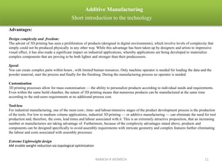 RAMESH R AP/MECH 11
Additive Manufacturing
Short introduction to the technology
Advantages:
Design complexity and freedom:
The advent of 3D printing has seen a proliferation of products (designed in digital environments), which involve levels of complexity that
simply could not be produced physically in any other way. While this advantage has been taken up by designers and artists to impressive
visual effect, it has also made a significant impact on industrial applications, whereby applications are being developed to materialize
complex components that are proving to be both lighter and stronger than their predecessors.
Speed:
You can create complex parts within hours , with limited human resources. Only machine operator is needed for loading the data and the
powder material, start the process and finally for the finishing. During the manufacturing process no operator is needed.
Customisation
3D printing processes allow for mass customisation — the ability to personalize products according to individual needs and requirements.
Even within the same build chamber, the nature of 3D printing means that numerous products can be manufactured at the same time
according to the end-users requirements at no additional process cost.
Tool-less
For industrial manufacturing, one of the most cost-, time- and labour-intensive stages of the product development process is the production
of the tools. For low to medium volume applications, industrial 3D printing — or additive manufacturing — can eliminate the need for tool
production and, therefore, the costs, lead times and labour associated with it. This is an extremely attractive proposition, that an increasing
number or manufacturers are taking advantage of. Furthermore, because of the complexity advantages stated above, products and
components can be designed specifically to avoid assembly requirements with intricate geometry and complex features further eliminating
the labour and costs associated with assembly processes.
Extreme Lightweight design
AM enable weight reduction via topological optimization
 