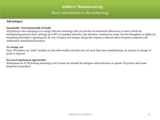 RAMESH R AP/MECH 12
Additive Manufacturing
Short introduction to the technology
Advantages:
Sustainable / Environmentally Friendly
3D printing is also emerging as an energy-efficient technology that can provide environmental efficiencies in terms of both the
manufacturing process itself, utilising up to 90% of standard materials, and, therefore, creating less waste, but also throughout an additively
manufactured product’s operating life, by way of lighter and stronger design that imposes a reduced carbon footprint compared with
traditionally manufactured products.
No storage cost
Since 3D printers can “print” products as and when needed, and does not cost more than mass manufacturing, no expense on storage of
goods is required.
Increased employment opportunities
Widespread use of 3D printing technology will increase the demand for designers and technicians to operate 3D printers and create
blueprints for products.
 