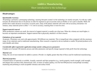 RAMESH R AP/MECH 13
Additive Manufacturing
Short introduction to the technology
Disadvantages:
Questionable Accuracy
3D printing is primarily a prototyping technology, meaning that parts created via the technology are mainly test parts. As with any viable
test part, the dimensions have to be precise in order for engineers to get an accurate read on whether or not a part is feasible. While 3D
printers have made advances in accuracy in recent years, many of the plastic materials still come with an accuracy disclaimer. For
instance, many materials print to either +/- 0.1 mm in accuracy, meaning there is room for error.
Support material removal
When production volumes are small, the removal of support material is usually not a big issue. When the volumes are much higher, it
becomes an important consideration. Support material that is physically attached is of most concern.
Limitations of raw material
At present, 3D printers can work with approximately 100 different raw materials. This is insignificant when compared with the enormous
range of raw materials used in traditional manufacturing. More research is required to devise methods to enable 3D printed products to be
more durable and robust.
Considerable effort required for application design and for setting process parameters
Complex set of around 180 material, process and other parameters and specific design required to fully profit from the technology
Material cost:
Today, the cost of most materials for additive systems ( Powder ) is slightly greater than that of those used for traditional manufacturing .
Material properties:
A limited choice of materials is available. Actually, materials and there properties (e.g., tensile property, tensile strength, yield strength,
and fatigue) have not been fully characterized. Also, in terms of surface quality, even the best RM processes need perhaps secondary
machining and polishing to reach acceptable tolerance and surface finish.
 