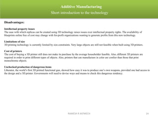 RAMESH R AP/MECH 14
Additive Manufacturing
Short introduction to the technology
Disadvantages:
Intellectual property issues
The ease with which replicas can be created using 3D technology raises issues over intellectual property rights. The availability of
blueprints online free of cost may change with for-profit organizations wanting to generate profits from this new technology.
Limitations of size
3D printing technology is currently limited by size constraints. Very large objects are still not feasible when built using 3D printers.
Cost of printers
The cost of buying a 3D printer still does not make its purchase by the average householder feasible. Also, different 3D printers are
required in order to print different types of objects. Also, printers that can manufacture in color are costlier than those that print
monochrome objects.
Unchecked production of dangerous items
Liberator, the world’s first 3D printed functional gun, showed how easy it was to produce one’s own weapons, provided one had access to
the design and a 3D printer. Governments will need to devise ways and means to check this dangerous tendency.
 