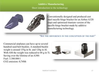 RAMESH R AP/MECH 17
Additive Manufacturing
Short introduction to the technology
“SEE THE DIFFERENCE IN THE CONCEPTION OF THE PART”
Conventionally designed and produced cast
steel nacelle hinge bracket for an Airbus A320
(top) and optimised titanium version of the
nacelle hinge bracket made by additive
manufacturing technology.
Commercial airplanes can have up to several
hundred seed belt buckles. A standard buckle
weight is around 155g in St. and 120g in Al.
With AM the weight was reduced to 68 g in Ti.
Saving over the lifetime of an A380:
Fuel: 3.300.000 l
CO2 emission: 0,74Mt
 