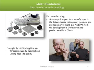 RAMESH R AP/MECH 18
Additive Manufacturing
Short introduction to the technology
Part manufacturing
- Advantage for sport shoe manufacturer is
the data exchange between development and
production over night. e.g. ADIDAS with
the development in Germany an the
production side in China.
Example for medical application
- 3D printing can be personalised
- Giving back life quality
 