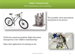 RAMESH R AP/MECH 19
Additive Manufacturing
Short introduction to the technology
NASA has carried out parabolic flights that mimic
microgravity to test "additive manufacturing“
Many other applications for printing on-site
The assembly can be personalised
and printed in one process.
 