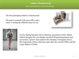 RAMESH R AP/MECH 20
Additive Manufacturing
Short introduction to the technology
The fast packaging solution, French postal
The part is scanned in the post office and a
cutter is cutting the different layer on site.
For her Spring/Summer 2015 collection, presented in Paris, Dutch
fashion designer Iris van Herpen unveiled 3D-printed garments and
accessories "grown" that explores the interplay of magnetic forces.
Her inspiration of this collection came after she visited CERN, and the
Large Hadron Collider
 