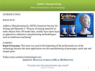 RAMESH R AP/MECH 3
Additive Manufacturing
Short introduction to the technology
INTRODUCTION:
WHAT IS IT:
Additive Manufacturing by ASTM (American Society for
Testing and Materials ): “Process of joining materials to
make objects from 3D model data, usually layer upon layer,
as opposed to subtractive manufacturing methodologies,
such as traditional machining”
NAMING:
Rapid Prototyping: This term was used in the beginning of the professional use of the
technology because the main application was the manufacturing of prototypes, mock ups and
sample parts.
Todays most common terminologies are:
ADDITIVE MANUFACTURING (AM) or 3D PRINTING
“I GUESS THE TWO DEFINITIONS ARE VALID”
 