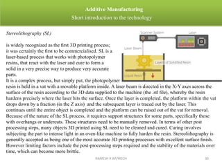 RAMESH R AP/MECH 30
Additive Manufacturing
Short introduction to the technology
Stereolithography (SL)
is widely recognized as the ﬁrst 3D printing process;
it was certainly the ﬁrst to be commercialised. SL is a
laser-based process that works with photopolymer
resins, that react with the laser and cure to form a
solid in a very precise way to produce very accurate
parts.
It is a complex process, but simply put, the photopolymer
resin is held in a vat with a movable platform inside. A laser beam is directed in the X-Y axes across the
surface of the resin according to the 3D data supplied to the machine (the .stl ﬁle), whereby the resin
hardens precisely where the laser hits the surface. Once the layer is completed, the platform within the vat
drops down by a fraction (in the Z axis) and the subsequent layer is traced out by the laser. This
continues until the entire object is completed and the platform can be raised out of the vat for removal.
Because of the nature of the SL process, it requires support structures for some parts, speciﬁcally those
with overhangs or undercuts. These structures need to be manually removed. In terms of other post
processing steps, many objects 3D printed using SL need to be cleaned and cured. Curing involves
subjecting the part to intense light in an oven-like machine to fully harden the resin. Stereolithography is
generally accepted as being one of the most accurate 3D printing processes with excellent surface ﬁnish.
However limiting factors include the post-processing steps required and the stability of the materials over
time, which can become more brittle.
 