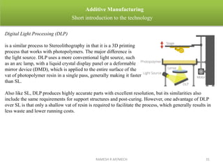 RAMESH R AP/MECH 31
Additive Manufacturing
Short introduction to the technology
Digital Light Processing (DLP)
is a similar process to Stereolithography in that it is a 3D printing
process that works with photopolymers. The major diﬀerence is
the light source. DLP uses a more conventional light source, such
as an arc lamp, with a liquid crystal display panel or a deformable
mirror device (DMD), which is applied to the entire surface of the
vat of photopolymer resin in a single pass, generally making it faster
than SL.
Also like SL, DLP produces highly accurate parts with excellent resolution, but its similarities also
include the same requirements for support structures and post-curing. However, one advantage of DLP
over SL is that only a shallow vat of resin is required to facilitate the process, which generally results in
less waste and lower running costs.
 