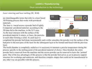 RAMESH R AP/MECH 32
Additive Manufacturing
Short introduction to the technology
Laser sintering and laser melting (SL, SLM)
are interchangeable terms that refer to a laser based
3D Printing process that works with powdered
materials.
The laser is traced across a powder bed of tightly
Compacted powdered material, according to the
3D data fed to the machine, in the X-Y axes.
As the laser interacts with the surface of the
powdered material it sinters, or fuses, the particles
to each other forming a solid. As each layer is
completed the powder bed drops incrementally and a roller smoothes the powder over the surface of the
bed prior to the next pass of the laser for the subsequent layer to be formed and fused with the previous
layer.
The build chamber is completely sealed as it is necessary to maintain a precise temperature during the
process speciﬁc to the melting point of the powdered material of choice. Once ﬁnished, the entire
powder bed is removed from the machine and the excess powder can be removed to leave the ‘printed’
parts. One of the key advantages of this process is that the powder bed serves as an in-process support
structure for overhangs and undercuts, and therefore complex shapes that could not be manufactured in
any other way are possible with this process.
 