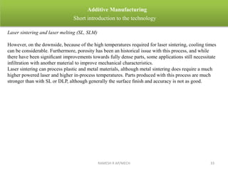 RAMESH R AP/MECH 33
Additive Manufacturing
Short introduction to the technology
Laser sintering and laser melting (SL, SLM)
However, on the downside, because of the high temperatures required for laser sintering, cooling times
can be considerable. Furthermore, porosity has been an historical issue with this process, and while
there have been signiﬁcant improvements towards fully dense parts, some applications still necessitate
inﬁltration with another material to improve mechanical characteristics.
Laser sintering can process plastic and metal materials, although metal sintering does require a much
higher powered laser and higher in-process temperatures. Parts produced with this process are much
stronger than with SL or DLP, although generally the surface ﬁnish and accuracy is not as good.
 