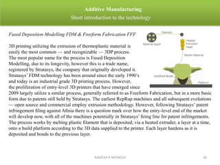 Fused Deposition Modelling FDM & Freeform Fabrication FFF
3D printing utilizing the extrusion of thermoplastic material is
easily the most common — and recognizable — 3DP process.
The most popular name for the process is Fused Deposition
Modelling, due to its longevity, however this is a trade name,
registered by Stratasys, the company that originally developed it.
Stratasys’ FDM technology has been around since the early 1990’s
and today is an industrial grade 3D printing process. However,
the proliferation of entry-level 3D printers that have emerged since
2009 largely utilize a similar process, generally referred to as Freeform Fabrication, but in a more basic
form due to patents still held by Stratasys. The earliest RepRap machines and all subsequent evolutions
— open source and commercial employ extrusion methodology. However, following Stratasys’ patent
infringement ﬁling against Aﬁnia there is a question mark over how the entry-level end of the market
will develop now, with all of the machines potentially in Stratasys’ ﬁring line for patent infringements.
The process works by melting plastic ﬁlament that is deposited, via a heated extruder, a layer at a time,
onto a build platform according to the 3D data supplied to the printer. Each layer hardens as it is
deposited and bonds to the previous layer.
RAMESH R AP/MECH 34
Additive Manufacturing
Short introduction to the technology
 