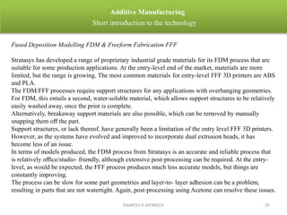 Fused Deposition Modelling FDM & Freeform Fabrication FFF
Stratasys has developed a range of proprietary industrial grade materials for its FDM process that are
suitable for some production applications. At the entry-level end of the market, materials are more
limited, but the range is growing. The most common materials for entry-level FFF 3D printers are ABS
and PLA.
The FDM/FFF processes require support structures for any applications with overhanging geometries.
For FDM, this entails a second, water-soluble material, which allows support structures to be relatively
easily washed away, once the print is complete.
Alternatively, breakaway support materials are also possible, which can be removed by manually
snapping them oﬀ the part.
Support structures, or lack thereof, have generally been a limitation of the entry level FFF 3D printers.
However, as the systems have evolved and improved to incorporate dual extrusion heads, it has
become less of an issue.
In terms of models produced, the FDM process from Stratasys is an accurate and reliable process that
is relatively oﬃce/studio- friendly, although extensive post-processing can be required. At the entry-
level, as would be expected, the FFF process produces much less accurate models, but things are
constantly improving.
The process can be slow for some part geometries and layer-to- layer adhesion can be a problem,
resulting in parts that are not watertight. Again, post-processing using Acetone can resolve these issues.
RAMESH R AP/MECH 35
Additive Manufacturing
Short introduction to the technology
 