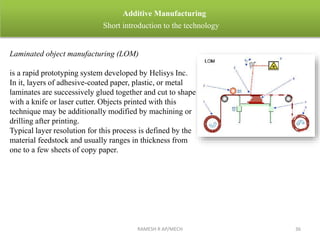 RAMESH R AP/MECH 36
Additive Manufacturing
Short introduction to the technology
Laminated object manufacturing (LOM)
is a rapid prototyping system developed by Helisys Inc.
In it, layers of adhesive-coated paper, plastic, or metal
laminates are successively glued together and cut to shape
with a knife or laser cutter. Objects printed with this
technique may be additionally modified by machining or
drilling after printing.
Typical layer resolution for this process is defined by the
material feedstock and usually ranges in thickness from
one to a few sheets of copy paper.
 