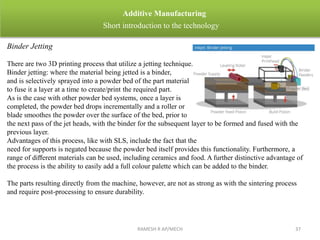 RAMESH R AP/MECH 37
Additive Manufacturing
Short introduction to the technology
Binder Jetting
There are two 3D printing process that utilize a jetting technique.
Binder jetting: where the material being jetted is a binder,
and is selectively sprayed into a powder bed of the part material
to fuse it a layer at a time to create/print the required part.
As is the case with other powder bed systems, once a layer is
completed, the powder bed drops incrementally and a roller or
blade smoothes the powder over the surface of the bed, prior to
the next pass of the jet heads, with the binder for the subsequent layer to be formed and fused with the
previous layer.
Advantages of this process, like with SLS, include the fact that the
need for supports is negated because the powder bed itself provides this functionality. Furthermore, a
range of diﬀerent materials can be used, including ceramics and food. A further distinctive advantage of
the process is the ability to easily add a full colour palette which can be added to the binder.
The parts resulting directly from the machine, however, are not as strong as with the sintering process
and require post-processing to ensure durability.
 