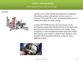 RAMESH R AP/MECH 38
Additive Manufacturing
Short introduction to the technology
Voxeljet
voxeljet is one of the leading manufacturers of industrial
3D printing systems and operates service centres in
Germany, USA and UK for the "on-demand production" of
molds and models for metal casting.
voxeljet SYSTEMS business division focuses on the
development, production and distribution of the fastest and
most powerful 3D printing systems in the market. Today,
voxeljet has a well-coordinated product range that reaches
from smaller entry models to large-format machines, and
therefore offers the perfect 3D print system for many
application areas.
 