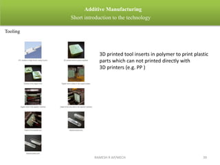 RAMESH R AP/MECH 39
Additive Manufacturing
Short introduction to the technology
Tooling
3D printed tool inserts in polymer to print plastic
parts which can not printed directly with
3D printers (e.g. PP )
 