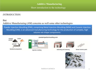 RAMESH R AP/MECH 4
Additive Manufacturing
Short introduction to the technology
INTRODUCTION:
But:
Additive Manufacturing (AM) concerns as well some other technologies
Powder Injection Moulding (PIM), comprising Metal Injection Moulding (MIM) and Ceramic Injection
Moulding (CIM), is an advanced manufacturing technology for the production of complex, high
volume net-shape components.
 