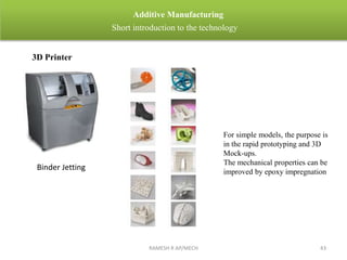 RAMESH R AP/MECH 43
Additive Manufacturing
Short introduction to the technology
3D Printer
For simple models, the purpose is
in the rapid prototyping and 3D
Mock-ups.
The mechanical properties can be
improved by epoxy impregnation
Binder Jetting
 