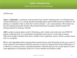RAMESH R AP/MECH 44
Additive Manufacturing
Short introduction to the technology
AM Materials
Nylon, or Polyamide, is commonly used in powder form with the sintering process or in ﬁlament form
with the FDM process. It is a strong, ﬂexible and durable plastic material that has proved reliable for 3D
printing. It is naturally white in colour but it can be coloured — pre- or post printing. This material can
also be combined (in powder format) with powdered aluminium to produce another common 3D
printing material for sintering Alumide.
ABS is another common plastic used for 3D printing, and is widely used on the entry-level FDM 3D
printers in ﬁlament form. It is a particularly strong plastic and comes in a wide range of colours.
ABS can be bought in ﬁlament form from a number of non- propreitary sources, which is another reason
why it is so popular.
PLA is a bio-degradable plastic material that has gained traction with 3D printing for this very reason. It
can be utilized in resin format for DLP/SL processes as well as in ﬁlament form for the FDM process. It
is oﬀered in a variety of colours, including transparent, which has proven to be a useful option for some
some applications of 3D printing. However it is not as durable oras ﬂexible as ABS.
 